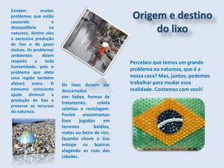 Existem muitos
problemas que estão
causando o
desequilíbrio na
natureza, dentre eles
a excessiva produção
de lixo e de gases
tóxicos. Os problemas
ambientais dizem
respeito a toda
humanidade, pois o
problema que afeta
uma região também
afetará outra. O
consumo consciente
ajuda diminuir a
produção de lixo e
preserva os recursos
da natureza.
Origem e destino
do lixo
Os lixos devem ser
descartados
em: lixões, formas de
tratamento, coleta
seletiva e reciclagem.
Porém encontramos
lixos jogados em
terrenos baldios,
matas ou beira de rios.
Quando chove o lixo
entope os bueiros
alagando as ruas das
cidades.
Percebeu que temos um grande
problema na natureza, que é a
nossa casa? Mas, juntos, podemos
trabalhar para mudar essa
realidade. Contamos com você!
 