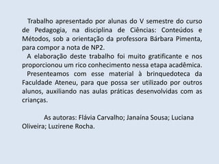 Trabalho apresentado por alunas do V semestre do curso
de Pedagogia, na disciplina de Ciências: Conteúdos e
Métodos, sob a orientação da professora Bárbara Pimenta,
para compor a nota de NP2.
A elaboração deste trabalho foi muito gratificante e nos
proporcionou um rico conhecimento nessa etapa acadêmica.
Presenteamos com esse material à brinquedoteca da
Faculdade Ateneu, para que possa ser utilizado por outros
alunos, auxiliando nas aulas práticas desenvolvidas com as
crianças.
As autoras: Flávia Carvalho; Janaína Sousa; Luciana
Oliveira; Luzirene Rocha.
 