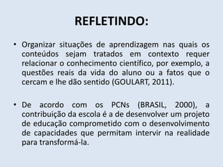 REFLETINDO:
• Organizar situações de aprendizagem nas quais os
conteúdos sejam tratados em contexto requer
relacionar o conhecimento científico, por exemplo, a
questões reais da vida do aluno ou a fatos que o
cercam e lhe dão sentido (GOULART, 2011).
• De acordo com os PCNs (BRASIL, 2000), a
contribuição da escola é a de desenvolver um projeto
de educação comprometido com o desenvolvimento
de capacidades que permitam intervir na realidade
para transformá-la.
 