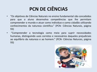 PCN DE CIÊNCIAS
• “Os objetivos de Ciências Naturais no ensino fundamental são concebidos
para que o aluno desenvolva competências que lhe permitam
compreender o mundo e atuar como individuo e como cidadão utilizando
conhecimentos da natureza cientifica.” (PCN- Ciências Naturais, página
93)
• “Compreender a tecnologia como meio para suprir necessidades
humanas, distinguindo usos corretos e necessários daqueles prejudiciais
ao equilíbrio da natureza e ao homem.” (PCN- Ciências Naturais, página
93)
 