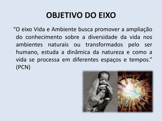 OBJETIVO DO EIXO
“O eixo Vida e Ambiente busca promover a ampliação
do conhecimento sobre a diversidade da vida nos
ambientes naturais ou transformados pelo ser
humano, estuda a dinâmica da natureza e como a
vida se processa em diferentes espaços e tempos.”
(PCN)
 