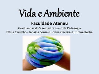 Vida e Ambiente
Faculdade Ateneu
Graduandas do V semestre curso de Pedagogia
Flávia Carvalho - Janaína Sousa- Luciana Oliveira- Luzirene Rocha
 