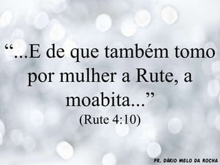 Pr. Dário Melo da Rocha
“...E de que também tomo
por mulher a Rute, a
moabita...”
(Rute 4:10)
 