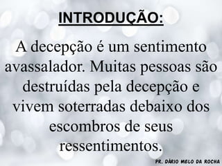 Pr. Dário Melo da Rocha
INTRODUÇÃO:
A decepção é um sentimento
avassalador. Muitas pessoas são
destruídas pela decepção e
vivem soterradas debaixo dos
escombros de seus
ressentimentos.
 
