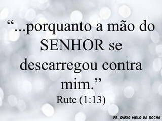 Pr. Dário Melo da Rocha
“...porquanto a mão do
SENHOR se
descarregou contra
mim.”
Rute (1:13)
 