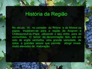 História da Região

No século 14, no corredor do Rhône e do Mistral os
papas mudaram-se para a região de Avignon e
Châteauneuf-du-Pape utilizando o seu vinho para as
comunhões. O terroir da denominação tem, sob um
solo de argila vermelha, uma grande variedade de
solos e grandes seixos que permite atingir níveis
muito elevados de maturação.
 