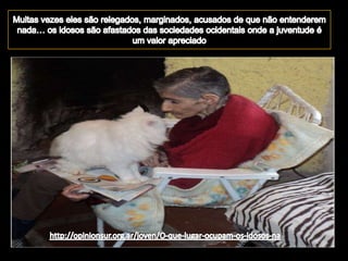 Muitas vezes eles são relegados, marginados, acusados de que não entenderem nada… os idosos são afastados das sociedades ocidentais onde a juventude é um valor apreciadohttp://opinionsur.org.ar/joven/O-que-lugar-ocupam-os-idosos-na