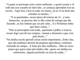 “A gente se preocupa com o meio ambiente...a gente escuta e vê
todo dia esse assunto na televisão...as crianças aprendem isso na
escola... Aqui fora o lixo tá cada vez maior...já se vê na beira das
                       estradas os montes...”
     “E as queimadas...nessa época dá tristeza de vê ...é uma
    fumaceira...as pessoas não se dão conta do estrago que tão
 fazendo...as leis tinham que ser prá valer... E a Prefeitura tinha
                         que fazer coleta...”
   “Não se preocupam com nada...queimam a palha, a resteva,
 tocam fogo sem dó nos campos...matam e destroem o que vem
                           pela frente...”
“Na minha escola aprendi coisas muito importantes...Entre elas,
   que não podemos desistir da pequena agricultura, continuar
 morando no campo... E lutar por dias melhores... Mas às vezes
   penso que quero mais prá minha vida...quero ser médica ou
        enfermeira...alguma profissão na área da saúde...”
 