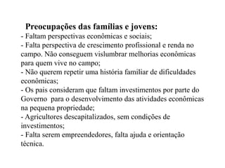 Preocupações das famílias e jovens:
- Faltam perspectivas econômicas e sociais;
- Falta perspectiva de crescimento profissional e renda no
campo. Não conseguem vislumbrar melhorias econômicas
para quem vive no campo;
- Não querem repetir uma história familiar de dificuldades
econômicas;
- Os pais consideram que faltam investimentos por parte do
Governo para o desenvolvimento das atividades econômicas
na pequena propriedade;
- Agricultores descapitalizados, sem condições de
investimentos;
- Falta serem empreendedores, falta ajuda e orientação
técnica.
 