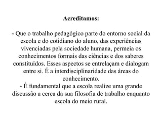 Acreditamos:

- Que o trabalho pedagógico parte do entorno social da
    escola e do cotidiano do aluno, das experiências
    vivenciadas pela sociedade humana, permeia os
   conhecimentos formais das ciências e dos saberes
 constituídos. Esses aspectos se entrelaçam e dialogam
      entre si. É a interdisciplinaridade das áreas do
                       conhecimento.
    - É fundamental que a escola realize uma grande
discussão a cerca da sua filosofia de trabalho enquanto
                    escola do meio rural.
 