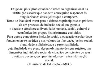Exige-se, pois, problematizar o desenho organizacional da
     instituição escolar que não tem conseguido responder às
            singularidades dos sujeitos que a compõem.
Torna-se inadiável trazer para o debate os princípios e as práticas
           de um processo de inclusão social que garanta
   o acesso e considere a diversidade humana, social, cultural e
          econômica dos grupos historicamente excluídos.
 Para que se conquiste a inclusão social, a educação escolar deve
fundamentar-se na ética e nos valores da liberdade, justiça social,
            pluralidade, solidariedade e sustentabilidade,
 cuja finalidade é o pleno desenvolvimento de seus sujeitos, nas
  dimensões individual e social de cidadãos conscientes de seus
     direitos e deveres, compromissados com a transformação
                                social.
                  (Ministério da Educação – MEC)
 
