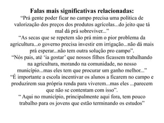 Falas mais significativas relacionadas:
     “Prá gente poder ficar no campo precisa uma política de
  valorização dos preços dos produtos agrícolas...do jeito que tá
                      mal dá prá sobreviver...”
    “As secas que se repetem são prá mim o pior problema da
agricultura...o governo precisa investir em irrigação...não dá mais
         prá esperar...não tem outra solução pro campo”.
 “Nós pais, até ‘ia gostar’ que nossos filhos ficassem trabalhando
        na agricultura, morando na comunidade, no nosso
   município...mas eles tem que procurar um ganho melhor...”
“É importante a escola incentivar os alunos a ficarem no campo e
produzirem sua própria renda para viverem...mas eles ...parecem
                  que não se contentam com isso”.
    “ Aqui no município, principalmente aqui fora, tem pouco
    trabalho para os jovens que estão terminando os estudos”
 