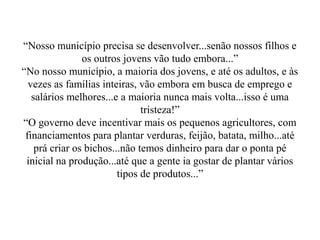“Nosso município precisa se desenvolver...senão nossos filhos e
                os outros jovens vão tudo embora...”
“No nosso município, a maioria dos jovens, e até os adultos, e às
  vezes as famílias inteiras, vão embora em busca de emprego e
   salários melhores...e a maioria nunca mais volta...isso é uma
                               tristeza!”
“O governo deve incentivar mais os pequenos agricultores, com
 financiamentos para plantar verduras, feijão, batata, milho...até
    prá criar os bichos...não temos dinheiro para dar o ponta pé
 inicial na produção...até que a gente ia gostar de plantar vários
                         tipos de produtos...”
 