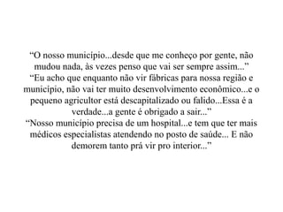“O nosso município...desde que me conheço por gente, não
  mudou nada, às vezes penso que vai ser sempre assim...”
 “Eu acho que enquanto não vir fábricas para nossa região e
município, não vai ter muito desenvolvimento econômico...e o
 pequeno agricultor está descapitalizado ou falido...Essa é a
            verdade...a gente é obrigado a sair...”
“Nosso município precisa de um hospital...e tem que ter mais
 médicos especialistas atendendo no posto de saúde... E não
            demorem tanto prá vir pro interior...”
 