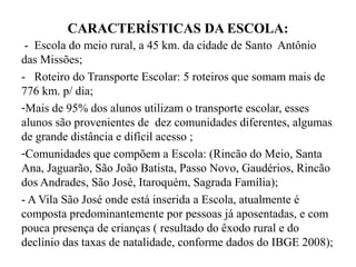 CARACTERÍSTICAS DA ESCOLA:
 - Escola do meio rural, a 45 km. da cidade de Santo Antônio
das Missões;
- Roteiro do Transporte Escolar: 5 roteiros que somam mais de
776 km. p/ dia;
-Mais de 95% dos alunos utilizam o transporte escolar, esses
alunos são provenientes de dez comunidades diferentes, algumas
de grande distância e difícil acesso ;
-Comunidades que compõem a Escola: (Rincão do Meio, Santa
Ana, Jaguarão, São João Batista, Passo Novo, Gaudérios, Rincão
dos Andrades, São José, Itaroquém, Sagrada Família);
- A Vila São José onde está inserida a Escola, atualmente é
composta predominantemente por pessoas já aposentadas, e com
pouca presença de crianças ( resultado do êxodo rural e do
declínio das taxas de natalidade, conforme dados do IBGE 2008);
 