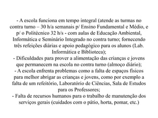 - A escola funciona em tempo integral (atende as turmas no
contra turno – 30 h/a semanais p/ Ensino Fundamental e Médio, e
    p/ o Politécnico 32 h/s - com aulas de Educação Ambiental,
 Informática e Seminário Integrado no contra turno; fornecendo
   três refeições diárias e apoio pedagógico para os alunos (Lab.
                      Informática e Biblioteca);
  - Dificuldades para prover a alimentação das crianças e jovens
    que permanecem na escola no contra turno (almoço diário);
   - A escola enfrenta problemas como a falta de espaços físicos
  para melhor abrigar as crianças e jovens, como por exemplo a
 falta de um refeitório, Laboratório de Ciências, Sala de Estudos
                         para os Professores;
 - Falta de recursos humanos para o trabalho de manutenção dos
      serviços gerais (cuidados com o pátio, horta, pomar, etc.)
 