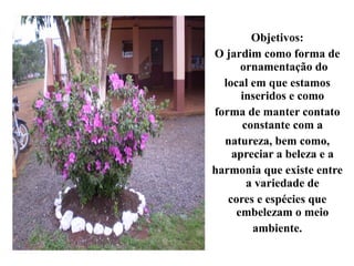 Objetivos:
O jardim como forma de
      ornamentação do
  local em que estamos
      inseridos e como
forma de manter contato
      constante com a
  natureza, bem como,
    apreciar a beleza e a
harmonia que existe entre
       a variedade de
   cores e espécies que
     embelezam o meio
        ambiente.
 
