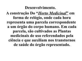 Desenvolvimento.
A construção Do “Horto Medicinal” em
    forma de relógio, onde cada hora
representa uma parcela correspondente
a um órgão do corpo humano. Em cada
    parcela, são cultivados as Plantas
  medicinais de uso referendados pela
 ciência e que auxiliam nos transtornos
    de saúde do órgão representado.
 