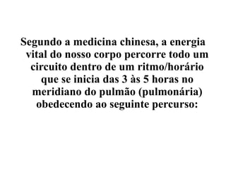 Segundo a medicina chinesa, a energia
 vital do nosso corpo percorre todo um
  circuito dentro de um ritmo/horário
    que se inicia das 3 às 5 horas no
  meridiano do pulmão (pulmonária)
   obedecendo ao seguinte percurso:
 