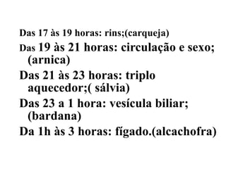 Das 17 às 19 horas: rins;(carqueja)
Das 19às 21 horas: circulação e sexo;
 (arnica)
Das 21 às 23 horas: triplo
 aquecedor;( sálvia)
Das 23 a 1 hora: vesícula biliar;
 (bardana)
Da 1h às 3 horas: fígado.(alcachofra)
 