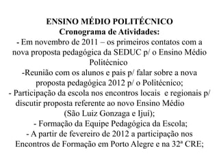 ENSINO MÉDIO POLITÉCNICO
                 Cronograma de Atividades:
   - Em novembro de 2011 – os primeiros contatos com a
 nova proposta pedagógica da SEDUC p/ o Ensino Médio
                          Politécnico
     -Reunião com os alunos e pais p/ falar sobre a nova
         proposta pedagógica 2012 p/ o Politécnico;
- Participação da escola nos encontros locais e regionais p/
  discutir proposta referente ao novo Ensino Médio
                  (São Luiz Gonzaga e Ijuí);
        - Formação da Equipe Pedagógica da Escola;
      - A partir de fevereiro de 2012 a participação nos
  Encontros de Formação em Porto Alegre e na 32ª CRE;
 