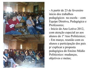 - A partir de 23 de fevereiro
início dos trabalhos
pedagógicos na escola – com
Equipe Diretiva, Pedagógica e
Professores;
- Início do Ano Letivo 2012,
com atenção especial ao aos
alunos do 1º Ano Politécnico;
- Em março, reunião com os
alunos e participação dos pais
p/ explicar a proposta
pedagógica do Ensino Médio
Politécnico: mudanças,
objetivos e metas;
 