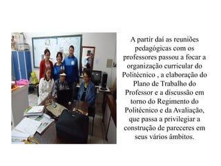 A partir daí as reuniões
     pedagógicas com os
professores passou a focar a
  organização curricular do
Politécnico , a elaboração do
    Plano de Trabalho do
 Professor e a discussão em
   torno do Regimento do
 Politécnico e da Avaliação,
   que passa a privilegiar a
construção de pareceres em
     seus vários âmbitos.
 