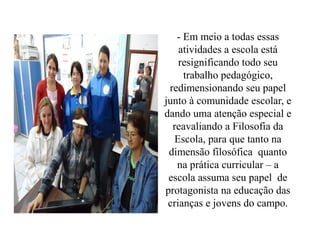 - Em meio a todas essas
    atividades a escola está
    resignificando todo seu
     trabalho pedagógico,
 redimensionando seu papel
junto à comunidade escolar, e
dando uma atenção especial e
  reavaliando a Filosofia da
   Escola, para que tanto na
 dimensão filosófica quanto
   na prática curricular – a
 escola assuma seu papel de
protagonista na educação das
 crianças e jovens do campo.
 