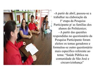 -A partir de abril, passou-se a
 trabalhar na elaboração da
      1ª etapa da Pesquisa
 Participante p/ as famílias dos
     alunos do Politécnico;
     - A partir das questões
respondidas no questionário da
  Pesquisa Participante foram
  eleitos os temas geradores e
formulou-se outro questionário
  mais específico referente ao
    tema: “Saúde Pública na
   comunidade de São José e
       circunvizinhança”
 