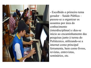 - Escolhido o primeiro tema
gerador – Saúde Pública –
passou-se a organizar os
assuntos por área do
conhecimento
(interdisciplinar) e deu-se
início ao encaminhamento das
pesquisas junto à turma do
Politécnico, utilizando-se a
internet como principal
ferramenta, bem como livros,
revistas, entrevistas,
seminários, etc.
 