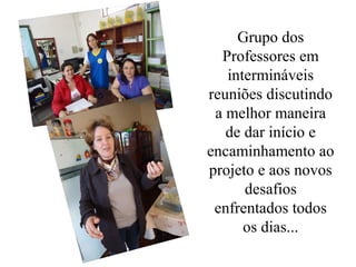 Grupo dos
  Professores em
   intermináveis
reuniões discutindo
 a melhor maneira
   de dar início e
encaminhamento ao
projeto e aos novos
      desafios
 enfrentados todos
      os dias...
 
