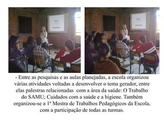 - Entre as pesquisas e as aulas planejadas, a escola organizou
várias atividades voltadas a desenvolver o tema gerador, entre
 elas palestras relacionadas com a área da saúde: O Trabalho
    do SAMU; Cuidados com a saúde e a higiene. Também
organizou-se a 1ª Mostra de Trabalhos Pedagógicos da Escola,
             com a participação de todas as turmas.
 