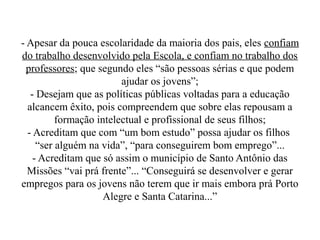 - Apesar da pouca escolaridade da maioria dos pais, eles confiam
do trabalho desenvolvido pela Escola, e confiam no trabalho dos
  professores; que segundo eles “são pessoas sérias e que podem
                         ajudar os jovens”;
   - Desejam que as políticas públicas voltadas para a educação
  alcancem êxito, pois compreendem que sobre elas repousam a
          formação intelectual e profissional de seus filhos;
  - Acreditam que com “um bom estudo” possa ajudar os filhos
     “ser alguém na vida”, “para conseguirem bom emprego”...
    - Acreditam que só assim o município de Santo Antônio das
  Missões “vai prá frente”... “Conseguirá se desenvolver e gerar
empregos para os jovens não terem que ir mais embora prá Porto
                     Alegre e Santa Catarina...”
 