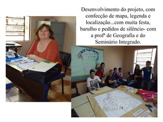 Desenvolvimento do projeto, com
  confecção de mapa, legenda e
  localização...com muita festa,
barulho e pedidos de silêncio- com
     a profª de Geografia e do
       Seminário Integrado.
 