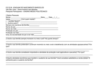 E.E.E.M. JOAQUIM DO NASCIMENTO BARCELOS
Vila São José – Santo Antônio das Missões
Pesquisa Participante – ENSINO MÉDIO POLITÉCNICO

!.Dados Pessoais:
Nome:_________________________________Série____ Data__/__/___
Idade:____________Com quem reside?
( ) familiar Quem? ________________________________________
( )outros quem? ________________________________________
Número de membros da família:___________
Nome do pai_______________________________________________
Nome da mãe______________________________________________
Profissão do pai:__________________________
Profissão da mãe:_________________________
Grau de escolaridade do pai e da mãe:_____________________________
____________________________________________________________
2.Você e sua família sempre moraram no meio rural? Há quanto tempo?
_______________________________________________________________________________________________
_____________________________
3.Você e sua família pretendem continuar morando no meio rural e trabalhando com as atividades agropecuárias? Por
que?
_______________________________________________________________________________________________
___________________________________________________________________________________________
4.Você e sua família consideram importante a atividade da produção rural (agricultura e pecuária)? Por que?
_______________________________________________________________________________________________
___________________________________________________________________________________________
5.Qual a atividade econômica que mantém o sustento de sua família? Você considera satisfatória a renda obtida? É
suficiente para o sustento da família?
_______________________________________________________________________________________________
___________________________________________________________________________________________
 
