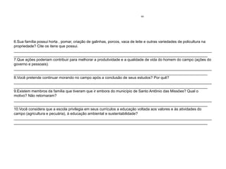 co




6.Sua família possui horta , pomar, criação de galinhas, porcos, vaca de leite e outras variedades de policultura na
propriedade? Cite os itens que possui.
______________________________________________________________________________________________
____________________________________________________________________________________________
7.Que ações poderiam contribuir para melhorar a produtividade e a qualidade de vida do homem do campo (ações do
governo e pessoais).
______________________________________________________________________________________________
____________________________________________________________________________________________
8.Você pretende continuar morando no campo após a conclusão de seus estudos? Por quê?
______________________________________________________________________________________________
____________________________________________________________________________________________
9.Existem membros da família que tiveram que ir embora do município de Santo Antônio das Missões? Qual o
motivo? Não retornaram?
______________________________________________________________________________________________
____________________________________________________________________________________________
10.Você considera que a escola privilegia em seus currículos a educação voltada aos valores e às atividades do
campo (agricultura e pecuária), à educação ambiental e sustentabilidade?
______________________________________________________________________________________________
____________________________________________________________________________________________
 