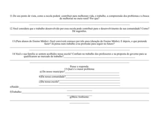 11.Do seu ponto de vista, como a escola poderá contribuir para melhorara vida, o trabalho, a compreensão dos problemas e a busca
                                              de melhorias no meio rural? Por que?
_________________________________________________________________________________________________________
                 ____________________________________________________________________________
12.Você considera que o trabalho desenvolvido por essa escola pode contribuir para o desenvolvimento da sua comunidade? Como?
                                                          Dê sugestões.
_________________________________________________________________________________________________________
                 ____________________________________________________________________________
  13.(Para alunos do Ensino Médio) -Você conviverá conosco por três anos (duração do Ensino Médio). E depois, o que pretende
                              fazer? Já pensa num trabalho e/ou profissão para seguir no futuro?
_________________________________________________________________________________________________________
                  ____________________________________________________________________________
  14.Você e sua família se sentem acolhidos nessa escola? Confiam no trabalho dos professores e na proposta do governo para se
            qualificarem ao mercado de trabalho?______________________________________________________
_________________________________________________________________________________________________________
                  ___________________________________________________________________________
                                                   Pense e responda:
                                              15.Qual é o maior problema:
                         a) Do nosso município?_________________________________________
                         ____________________________________________________________
                        b)Da nossa comunidade?_________________________________________
                        _____________________________________________________________
                        c)Da nossa escola?______________________________________________
                        _____________________________________________________________
e)Saúde:__________________________________________________________________________________________________
                                                ___________________
f)Trabalho:________________________________________________________________________________________________
                                                ___________________
                                                   g)Meio Ambiente:
_________________________________________________________________________________________________________
                                                  _______________
 