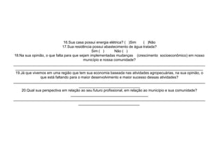 16.Sua casa possui energia elétrica? ( )Sim     ( )Não
                              17.Sua residência possui abastecimento de água tratada?
                                               Sim ( )       Não ( )
18.Na sua opinião, o que falta para que sejam implementadas mudanças (crescimento socioeconômico) em nosso
                                          município e nossa comunidade?
______________________________________________________________________________________________
 ____________________________________________________________________________________________
 19.Já que vivemos em uma região que tem sua economia baseada nas atividades agropecuárias, na sua opinião, o
                que está faltando para o maior desenvolvimento e maior sucesso dessas atividades?
______________________________________________________________________________________________
                                       ______________________________
     20.Qual sua perspectiva em relação ao seu futuro profissional, em relação ao município e sua comunidade?
                                   ______________________________________
______________________________________________________________________________________________
                                       ______________________________
 
