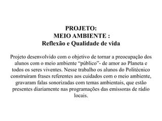 PROJETO:
                  MEIO AMBIENTE :
              Reflexão e Qualidade de vida

Projeto desenvolvido com o objetivo de tornar a preocupação dos
  alunos com o meio ambiente “público”- de amor ao Planeta e
 todos os seres viventes. Nesse trabalho os alunos do Politécnico
construíram frases referentes aos cuidados com o meio ambiente,
   gravaram falas sonorizadas com temas ambientais, que estão
 presentes diariamente nas programações das emissoras de rádio
                              locais.
 
