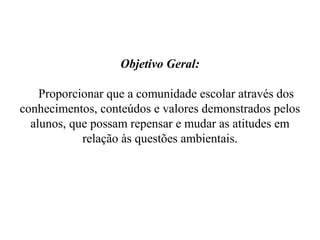 Objetivo Geral:

    Proporcionar que a comunidade escolar através dos
conhecimentos, conteúdos e valores demonstrados pelos
  alunos, que possam repensar e mudar as atitudes em
            relação às questões ambientais.
 