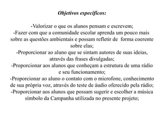 Objetivos específicos:

          -Valorizar o que os alunos pensam e escrevem;
  -Fazer com que a comunidade escolar aprenda um pouco mais
sobre as questões ambientais e possam refletir de forma coerente
                            sobre elas;
   -Proporcionar ao aluno que se sintam autores de suas ideias,
                  através das frases divulgadas;
 -Proporcionar aos alunos que conheçam a estrutura de uma rádio
                       e seu funcionamento;
-Proporcionar ao aluno o contato com o microfone, conhecimento
de sua própria voz, através do teste de áudio oferecido pela rádio;
-Proporcionar aos alunos que possam sugerir e escolher a música
       símbolo da Campanha utilizada no presente projeto;
 