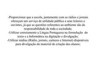 -Proporcionar que a escola, juntamente com as rádios e jornais
   ofereçam um serviço de utilidade pública a seus leitores e
   ouvintes, já que as questões referentes ao ambiente são de
              responsabilidade de toda a sociedade;
 -Utilizar corretamente a Língua Portuguesa na formulação do
         texto e a Informática na digitação e divulgação;
-Utilizar mídias (Rádio, jornais, cartazes e Internet) disponíveis
       para divulgação do material de criação dos alunos;
 