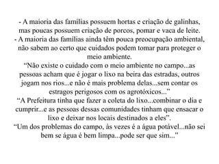 - A maioria das famílias possuem hortas e criação de galinhas,
  mas poucas possuem criação de porcos, pomar e vaca de leite.
- A maioria das famílias ainda têm pouca preocupação ambiental,
  não sabem ao certo que cuidados podem tomar para proteger o
                          meio ambiente.
    “Não existe o cuidado com o meio ambiente no campo...as
  pessoas acham que é jogar o lixo na beira das estradas, outros
   jogam nos rios...e não é mais problema delas...sem contar os
             estragos perigosos com os agrotóxicos...”
 “A Prefeitura tinha que fazer a coleta do lixo...combinar o dia e
 cumprir...e as pessoas dessas comunidades tinham que ensacar o
            lixo e deixar nos locais destinados a eles”.
“Um dos problemas do campo, às vezes é a água potável...não sei
         bem se água é bem limpa...pode ser que sim...”
 