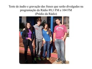 Teste de áudio e gravação das frases que serão divulgadas na
         programação da Rádio 89,1 FM e 104 FM
                     (Prédio da Rádio)
 