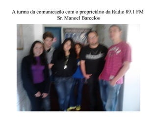 A turma da comunicação com o proprietário da Radio 89.1 FM
                   Sr. Manoel Barcelos
 