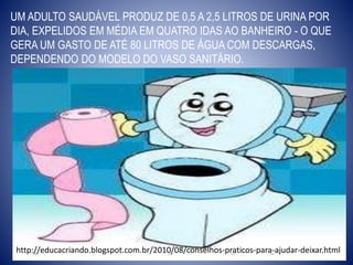UM ADULTO SAUDÁVEL PRODUZ DE 0,5 A 2,5 LITROS DE URINA POR
DIA, EXPELIDOS EM MÉDIA EM QUATRO IDAS AO BANHEIRO - O QUE
GERA UM GASTO DE ATÉ 80 LITROS DE ÁGUA COM DESCARGAS,
DEPENDENDO DO MODELO DO VASO SANITÁRIO.
http://educacriando.blogspot.com.br/2010/08/conselhos-praticos-para-ajudar-deixar.html
 