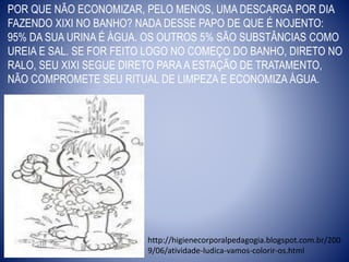 POR QUE NÃO ECONOMIZAR, PELO MENOS, UMA DESCARGA POR DIA
FAZENDO XIXI NO BANHO? NADA DESSE PAPO DE QUE É NOJENTO:
95% DA SUA URINA É ÁGUA. OS OUTROS 5% SÃO SUBSTÂNCIAS COMO
UREIA E SAL. SE FOR FEITO LOGO NO COMEÇO DO BANHO, DIRETO NO
RALO, SEU XIXI SEGUE DIRETO PARAA ESTAÇÃO DE TRATAMENTO,
NÃO COMPROMETE SEU RITUAL DE LIMPEZA E ECONOMIZA ÁGUA.
http://higienecorporalpedagogia.blogspot.com.br/200
9/06/atividade-ludica-vamos-colorir-os.html
 
