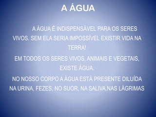 A ÁGUA
A ÁGUA É INDISPENSÁVEL PARA OS SERES
VIVOS. SEM ELA SERIA IMPOSSÍVEL EXISTIR VIDA NA
TERRA!
EM TODOS OS SERES VIVOS, ANIMAIS E VEGETAIS,
EXISTE ÁGUA.
NO NOSSO CORPO A ÁGUA ESTÁ PRESENTE DILUÍDA
NA URINA, FEZES, NO SUOR, NA SALIVA,NAS LÁGRIMAS
 