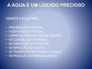 A ÁGUA É UM LÍQUIDO PRECIOSO
USAMOS A ÁGUA PARA:
• PREPARAR OS ALIMENTOS;
• FAZER A HIGIENE PESSOAL;
• LIMPAR OS AMBIENTES EM QUE VIVEMOS;
• NO CUIDADO COM OS ANIMAIS;
• NA FABRICAÇÃO DE PRODUTOS;
• NA IRRIGAÇÃO DAS PLANTAS;
• NO TRANSPORTE DE PESSOAS E CARGAS;
• NA PRODUÇÃO DE ENERGIA ELÉTRICA;
 