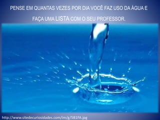 PENSE EM QUANTAS VEZES POR DIA VOCÊ FAZ USO DA ÁGUA E
FAÇA UMA LISTA COM O SEU PROFESSOR.
http://www.sitedecuriosidades.com/im/g/5B1FA.jpg
 